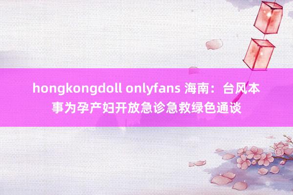 hongkongdoll onlyfans 海南：台风本事为孕产妇开放急诊急救绿色通谈