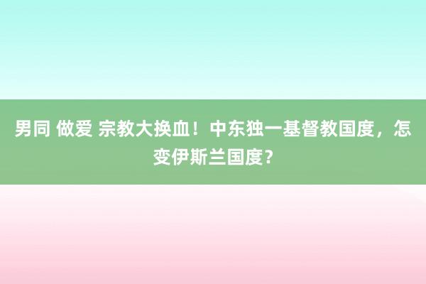 男同 做爱 宗教大换血！中东独一基督教国度，怎变伊斯兰国度？