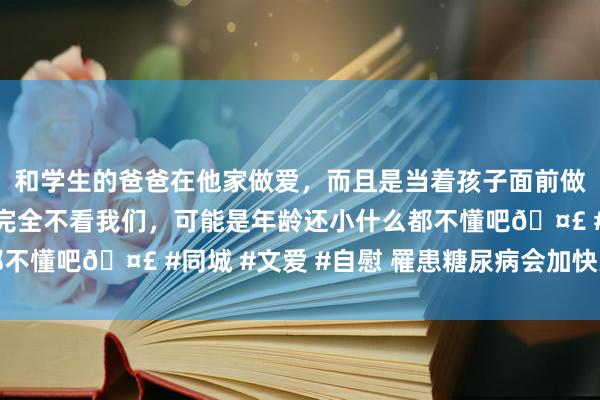 和学生的爸爸在他家做爱，而且是当着孩子面前做爱，太刺激了，孩子完全不看我们，可能是年龄还小什么都不懂吧🤣 #同城 #文爱 #自慰 罹患糖尿病会加快大脑病弱