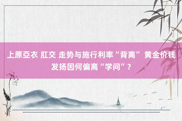 上原亞衣 肛交 走势与施行利率“背离” 黄金价钱发扬因何偏离“学问”？