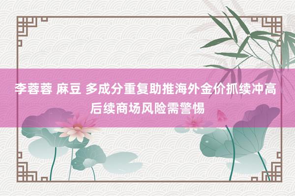 李蓉蓉 麻豆 多成分重复助推海外金价抓续冲高 后续商场风险需警惕