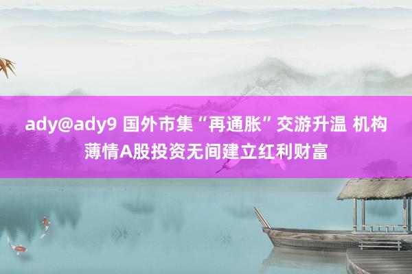 ady@ady9 国外市集“再通胀”交游升温 机构薄情A股投资无间建立红利财富