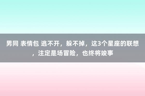 男同 表情包 逃不开，躲不掉，这3个星座的联想，注定是场冒险，也终将竣事