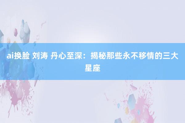 ai换脸 刘涛 丹心至深：揭秘那些永不移情的三大星座