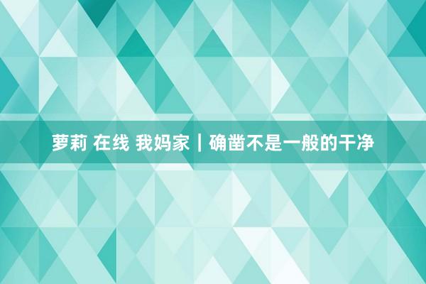 萝莉 在线 我妈家｜确凿不是一般的干净