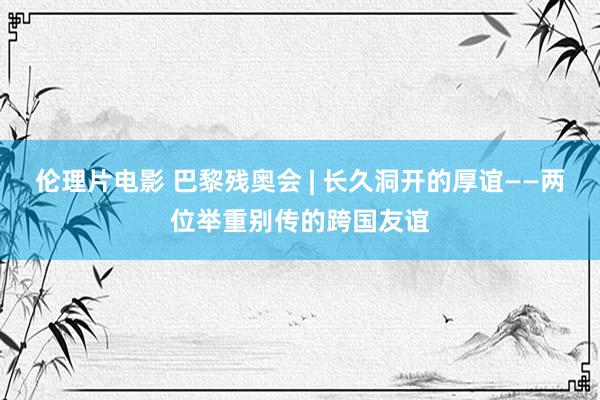 伦理片电影 巴黎残奥会 | 长久洞开的厚谊——两位举重别传的跨国友谊