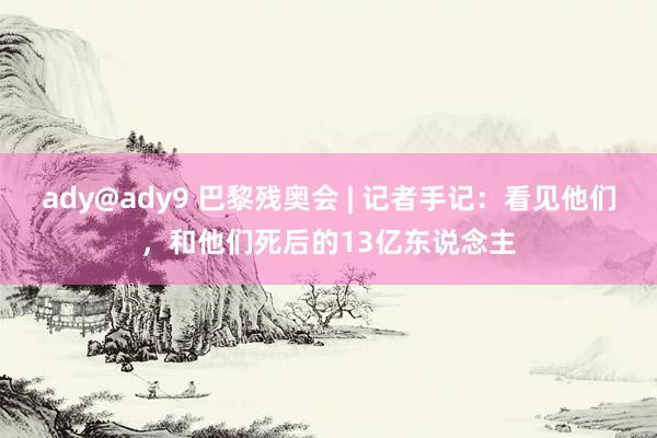 ady@ady9 巴黎残奥会 | 记者手记：看见他们，和他们死后的13亿东说念主