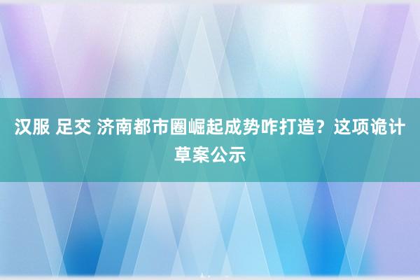 汉服 足交 济南都市圈崛起成势咋打造？这项诡计草案公示