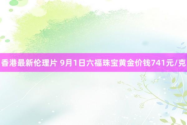 香港最新伦理片 9月1日六福珠宝黄金价钱741元/克