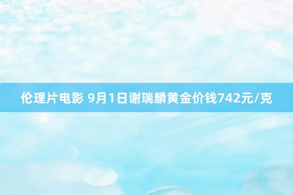 伦理片电影 9月1日谢瑞麟黄金价钱742元/克