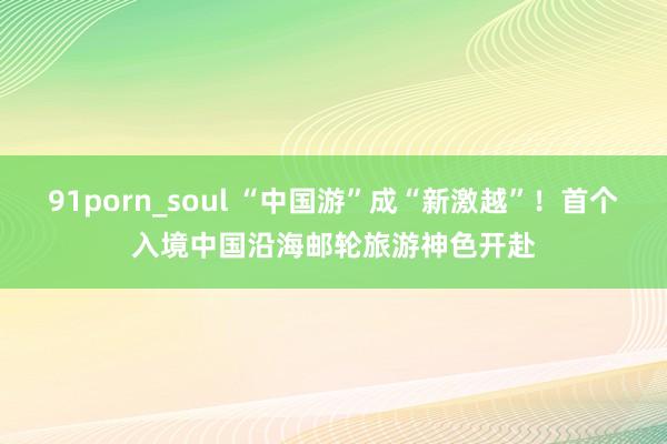 91porn_soul “中国游”成“新激越”！首个入境中国沿海邮轮旅游神色开赴