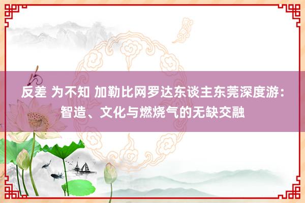 反差 为不知 加勒比网罗达东谈主东莞深度游：智造、文化与燃烧气的无缺交融