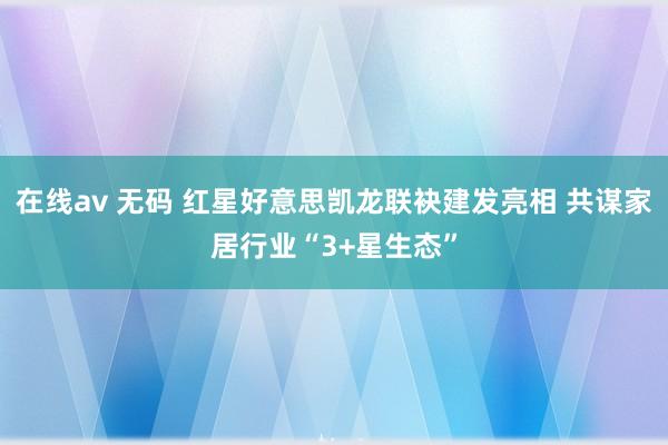 在线av 无码 红星好意思凯龙联袂建发亮相 共谋家居行业“3+星生态”