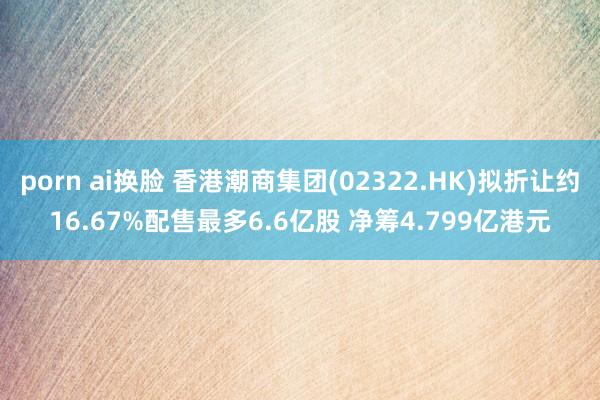 porn ai换脸 香港潮商集团(02322.HK)拟折让约16.67%配售最多6.6亿股 净筹4.799亿港元