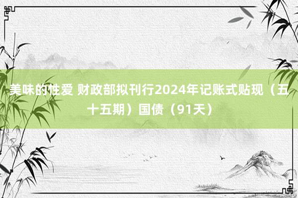 美味的性爱 财政部拟刊行2024年记账式贴现（五十五期）国债（91天）