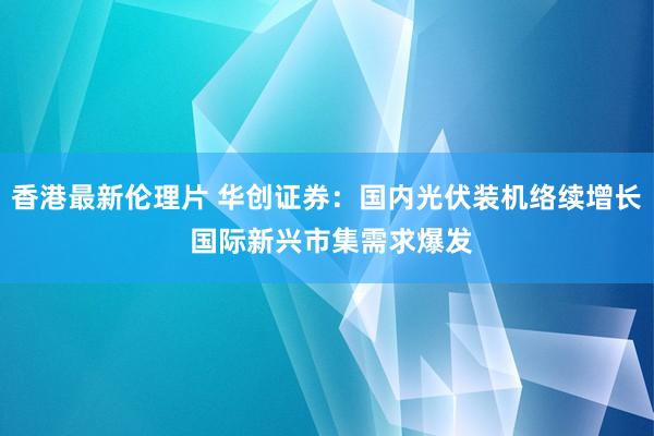 香港最新伦理片 华创证券：国内光伏装机络续增长 国际新兴市集需求爆发