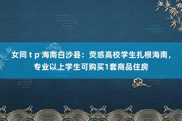 女同 t p 海南白沙县：荧惑高校学生扎根海南，专业以上学生可购买1套商品住房