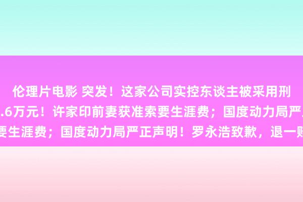 伦理片电影 突发！这家公司实控东谈主被采用刑事强制措施；每月18.6万元！许家印前妻获准索要生涯费；国度动力局严正声明！罗永浩致歉，退一赔三