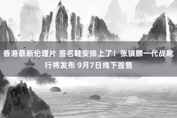 香港最新伦理片 签名鞋安排上了！张镇麟一代战靴行将发布 9月7日线下签售