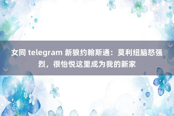 女同 telegram 新狼约翰斯通：莫利纽脑怒强烈，很怡悦这里成为我的新家