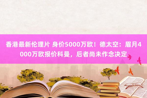 香港最新伦理片 身价5000万欧！德太空：眉月4000万欧报价科曼，后者尚未作念决定