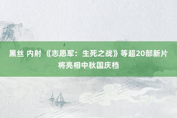 黑丝 内射 《志愿军：生死之战》等超20部新片将亮相中秋国庆档