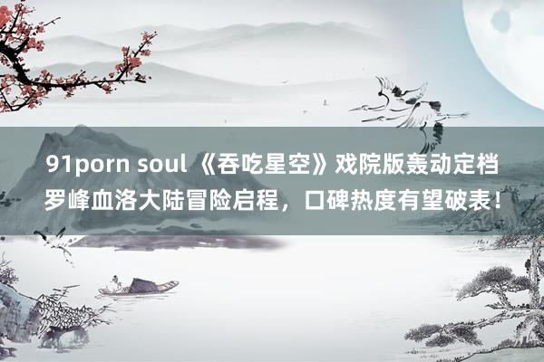 91porn soul 《吞吃星空》戏院版轰动定档罗峰血洛大陆冒险启程，口碑热度有望破表！