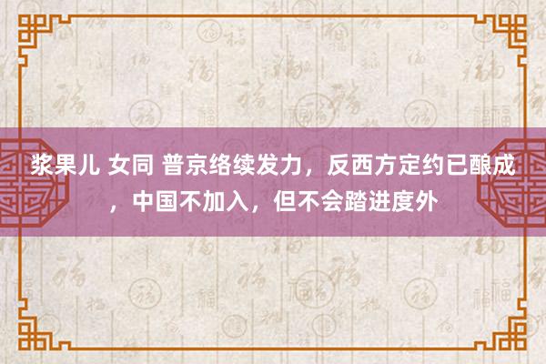 浆果儿 女同 普京络续发力，反西方定约已酿成，中国不加入，但不会踏进度外