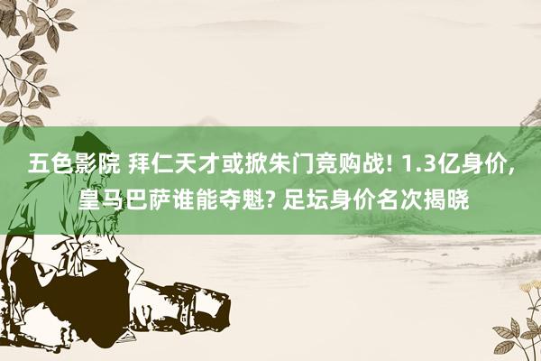 五色影院 拜仁天才或掀朱门竞购战! 1.3亿身价， 皇马巴萨谁能夺魁? 足坛身价名次揭晓