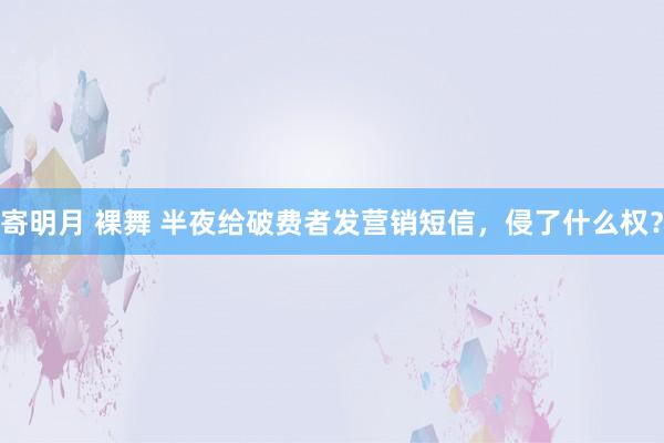 寄明月 裸舞 半夜给破费者发营销短信，侵了什么权？