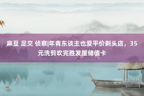 麻豆 足交 侦察|年青东谈主也爱平价剃头店，35元洗剪吹完胜发屋储值卡