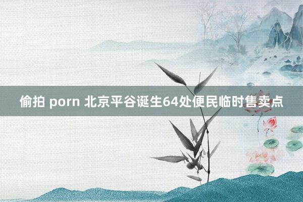 偷拍 porn 北京平谷诞生64处便民临时售卖点