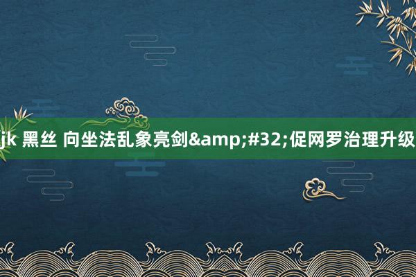 jk 黑丝 向坐法乱象亮剑&#32;促网罗治理升级