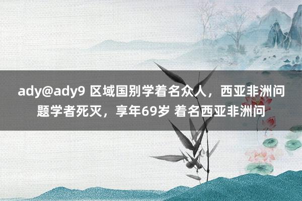 ady@ady9 区域国别学着名众人，西亚非洲问题学者死灭，享年69岁 着名西亚非洲问