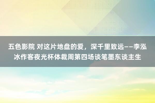 五色影院 对这片地盘的爱，深千里致远——李泓冰作客夜光杯体裁周第四场谈笔墨东谈主生