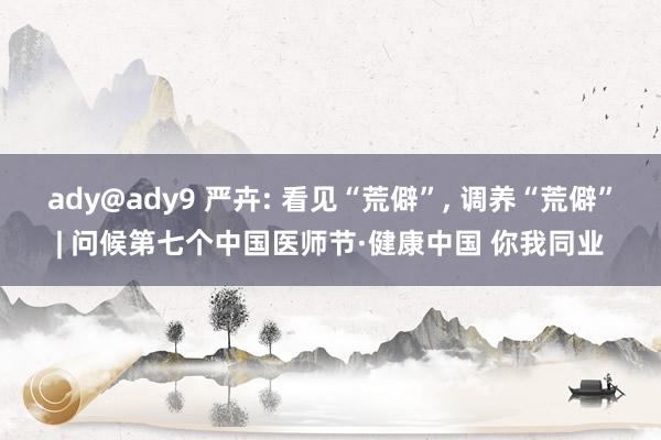 ady@ady9 严卉: 看见“荒僻”， 调养“荒僻”| 问候第七个中国医师节·健康中国 你我同业