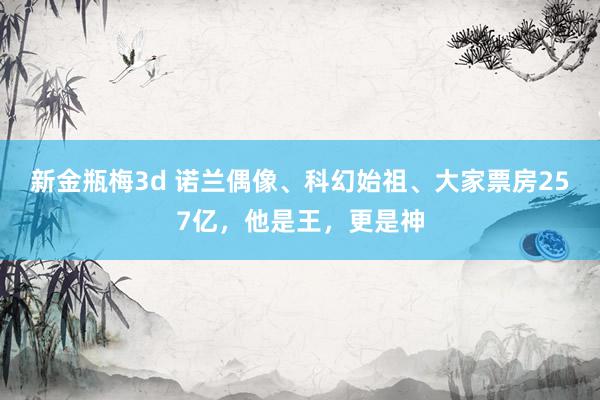 新金瓶梅3d 诺兰偶像、科幻始祖、大家票房257亿，他是王，更是神