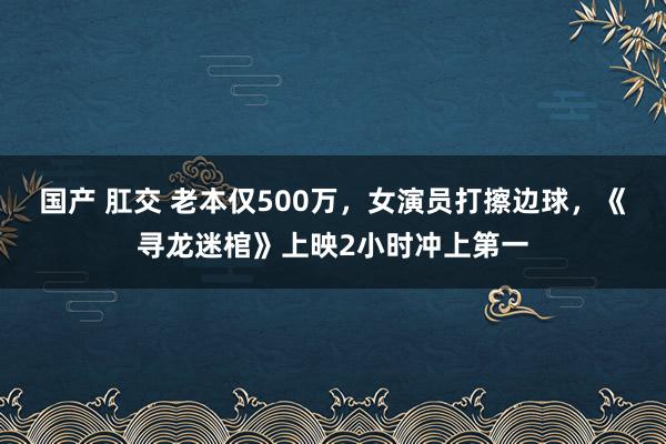 国产 肛交 老本仅500万，女演员打擦边球，《寻龙迷棺》上映2小时冲上第一