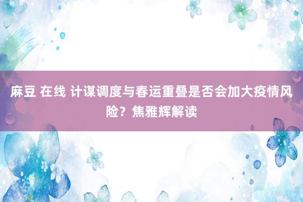 麻豆 在线 计谋调度与春运重叠是否会加大疫情风险？焦雅辉解读