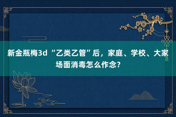 新金瓶梅3d “乙类乙管”后，家庭、学校、大家场面消毒怎么作念？