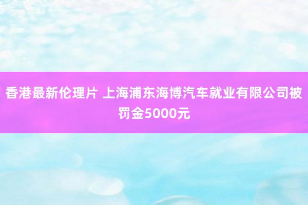 香港最新伦理片 上海浦东海博汽车就业有限公司被罚金5000元