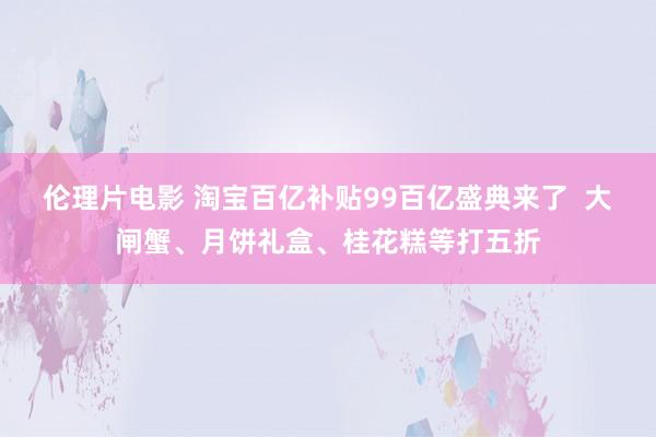 伦理片电影 淘宝百亿补贴99百亿盛典来了  大闸蟹、月饼礼盒、桂花糕等打五折