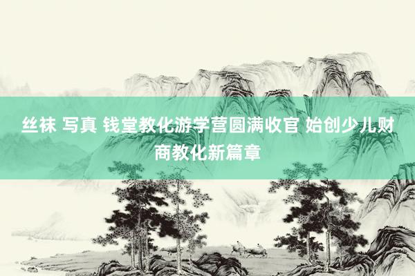 丝袜 写真 钱堂教化游学营圆满收官 始创少儿财商教化新篇章