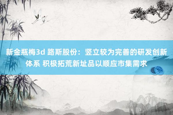 新金瓶梅3d 路斯股份：竖立较为完善的研发创新体系 积极拓荒新址品以顺应市集需求