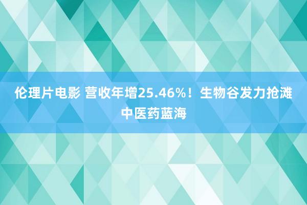 伦理片电影 营收年增25.46%！生物谷发力抢滩中医药蓝海