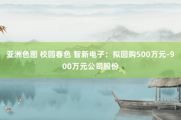 亚洲色图 校园春色 智新电子：拟回购500万元-900万元公司股份