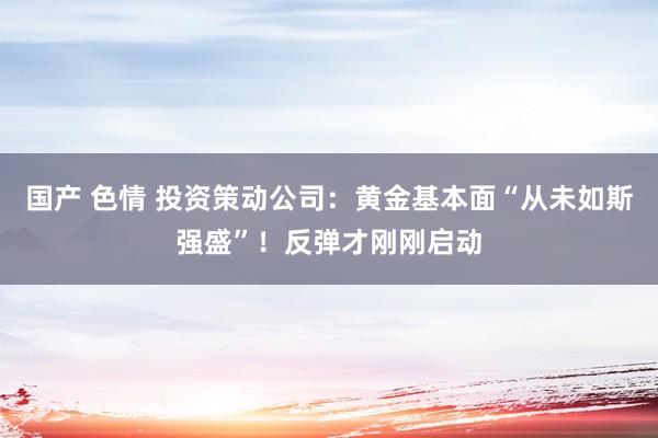 国产 色情 投资策动公司：黄金基本面“从未如斯强盛”！反弹才刚刚启动