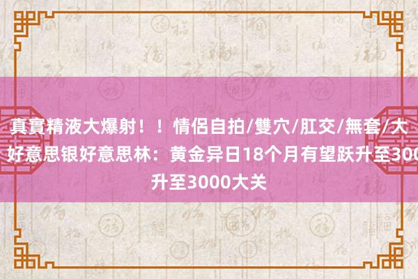 真實精液大爆射！！情侶自拍/雙穴/肛交/無套/大量噴精 好意思银好意思林：黄金异日18个月有望跃升至3000大关