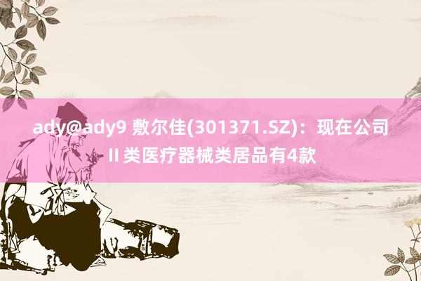 ady@ady9 敷尔佳(301371.SZ)：现在公司Ⅱ类医疗器械类居品有4款