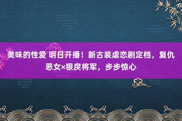 美味的性爱 明日开播！新古装虐恋剧定档，复仇恶女×狠戾将军，步步惊心